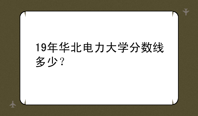 19年华北电力大学分数线多少？
