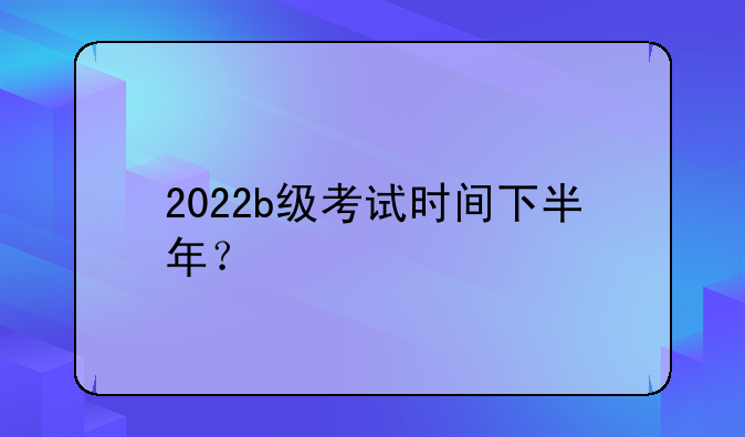 2022b级考试时间下半年？