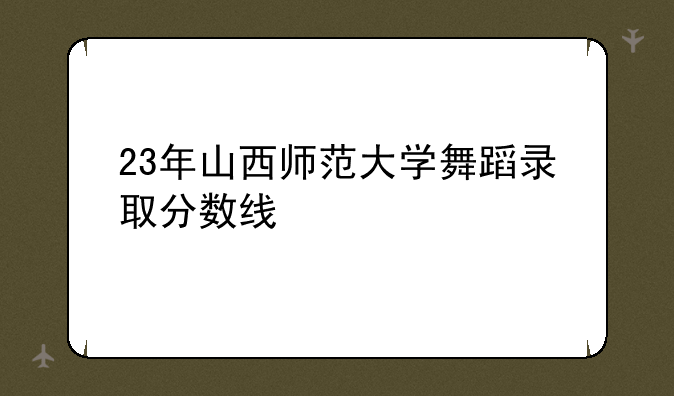 23年山西师范大学舞蹈录取分数线
