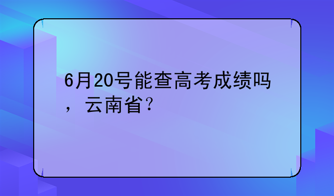 6月20号能查高考成绩吗，云南省？