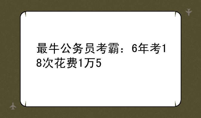 最牛公务员考霸：6年考18次花费1万5