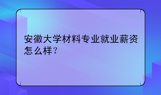安徽大学材料专业就业薪资怎么样？