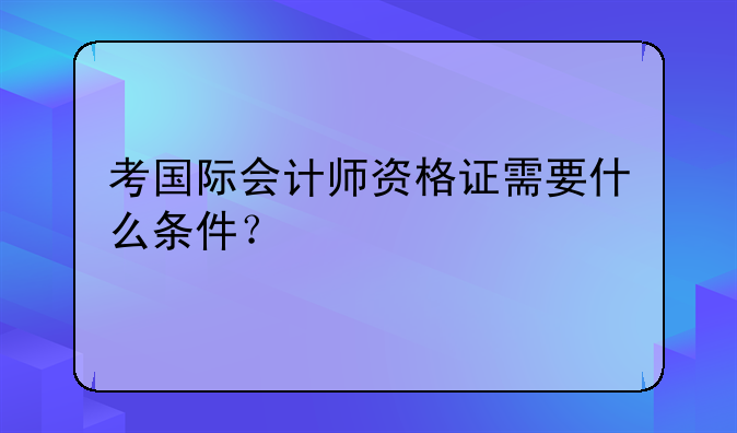考国际会计师资格证需要什么条件？
