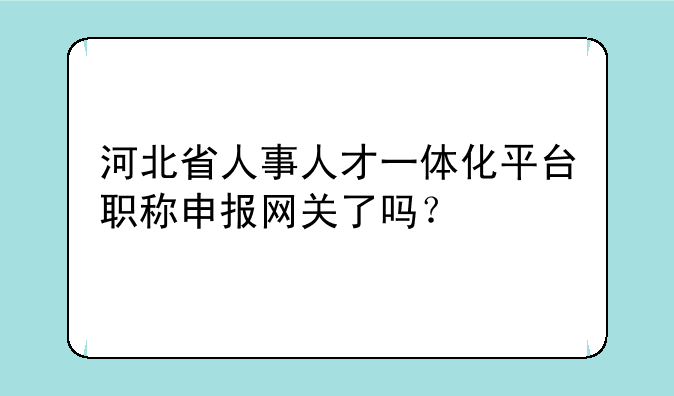 河北省人事人才一体化平台职称申报网关了吗？