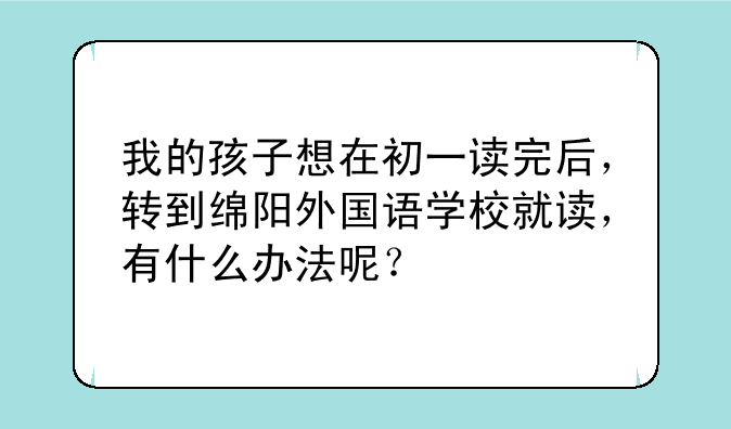 我的孩子想在初一读完后，转到绵阳外国语学校就读，有什么办法呢？