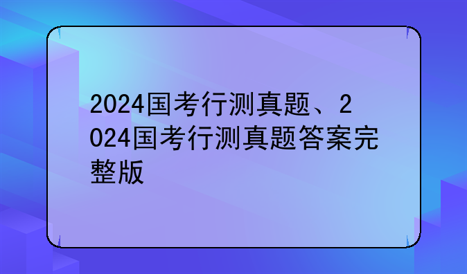 2024国考行测真题、2024国考行测真题答案完整版