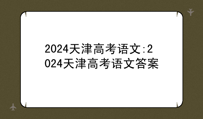 2024天津高考语文:2024天津高考语文答案