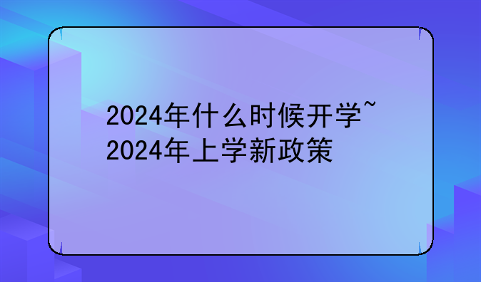 2024年什么时候开学~2024年上学新政策