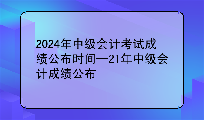 2024年中级会计考试成绩公布时间—21年中级会计成绩公布