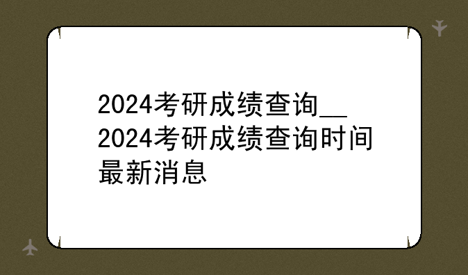 2024考研成绩查询__2024考研成绩查询时间最新消息