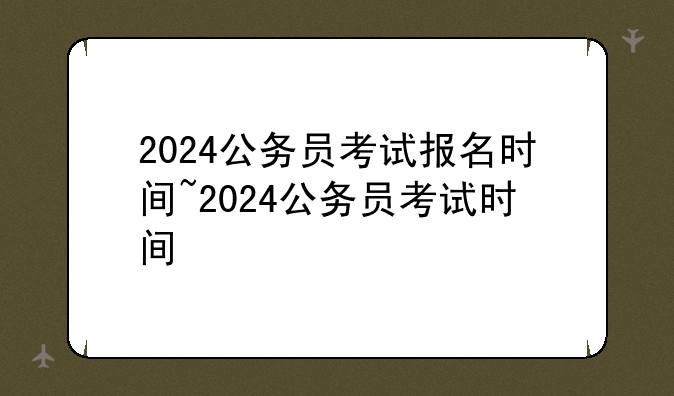 2024公务员考试报名时间~2024公务员考试时间