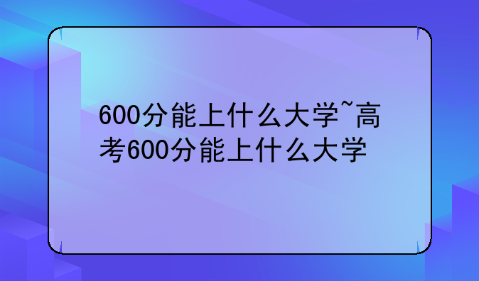 600分能上什么大学~高考600分能上什么大学