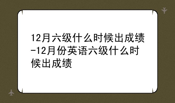 12月六级什么时候出成绩-12月份英语六级什么时候出成绩