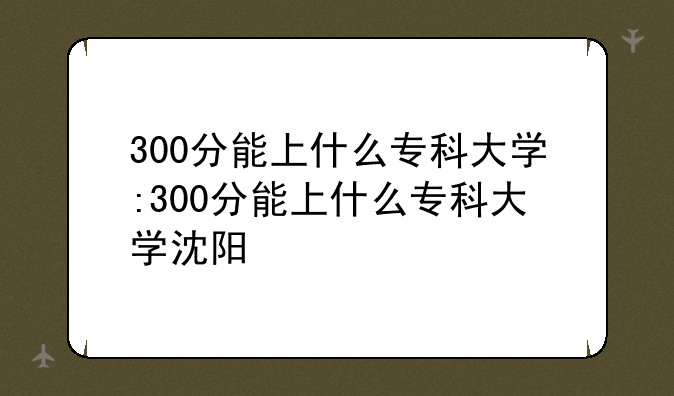 300分能上什么专科大学:300分能上什么专科大学沈阳