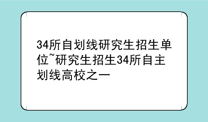 34所自划线研究生招生单位~研究生招生34所自主划线高校之一