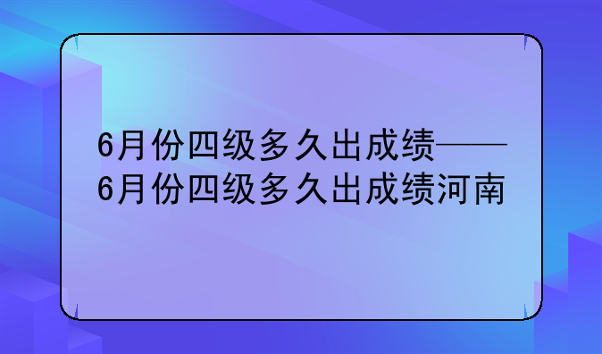 6月份四级多久出成绩——6月份四级多久出成绩河南