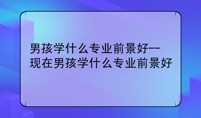 男孩学什么专业前景好--现在男孩学什么专业前景好