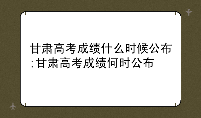 甘肃高考成绩什么时候公布;甘肃高考成绩何时公布