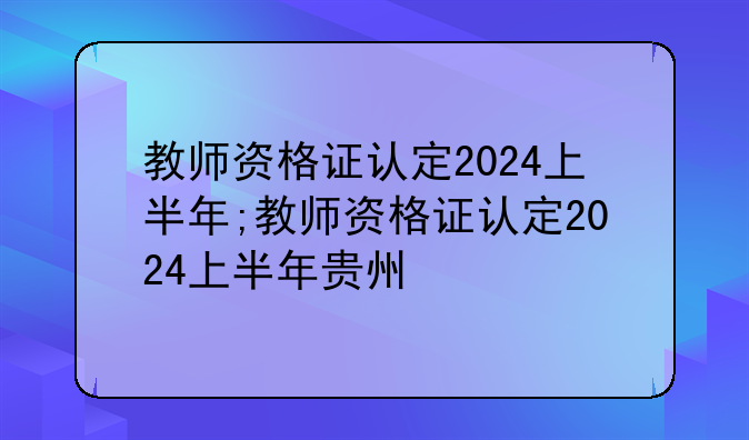 教师资格证认定2024上半年;教师资格证认定2024上半年贵州