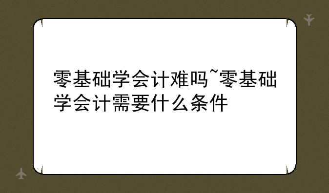 零基础学会计难吗~零基础学会计需要什么条件