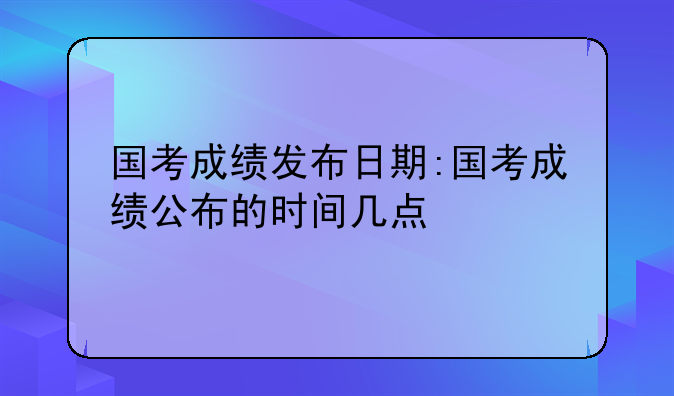 国考成绩发布日期:国考成绩公布的时间几点