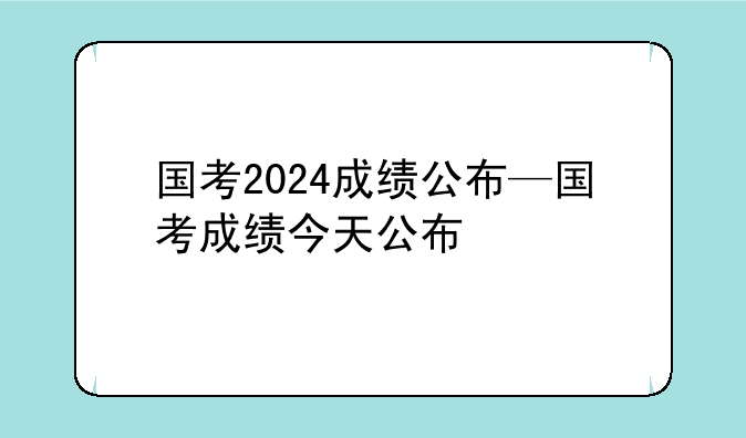 国考2024成绩公布—国考成绩今天公布