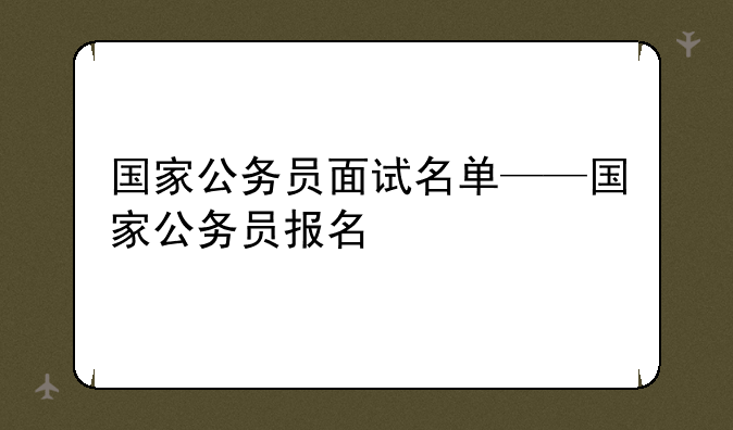 国家公务员面试名单——国家公务员报名