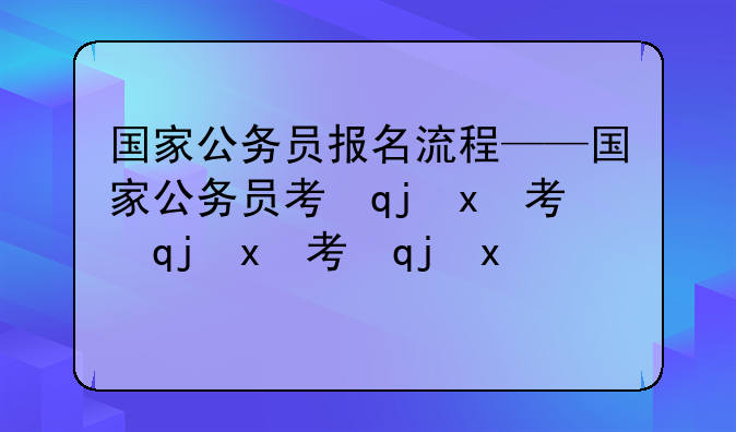 国家公务员报名流程——国家公务员考试报名流程