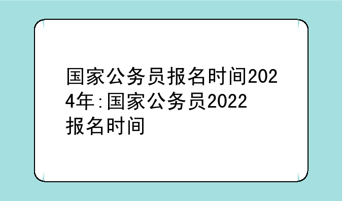 国家公务员报名时间2024年:国家公务员2022报名时间