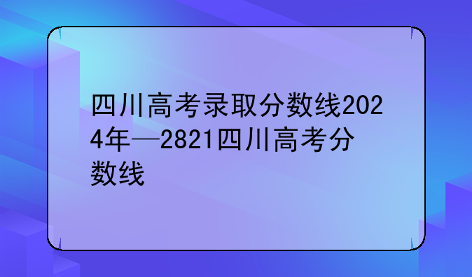 四川高考录取分数线2024年—2821四川高考分数线