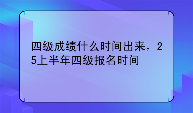 四级成绩什么时间出来，25上半年四级报名时间