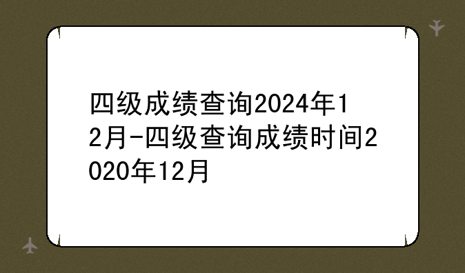 四级成绩查询2024年12月-四级查询成绩时间2020年12月