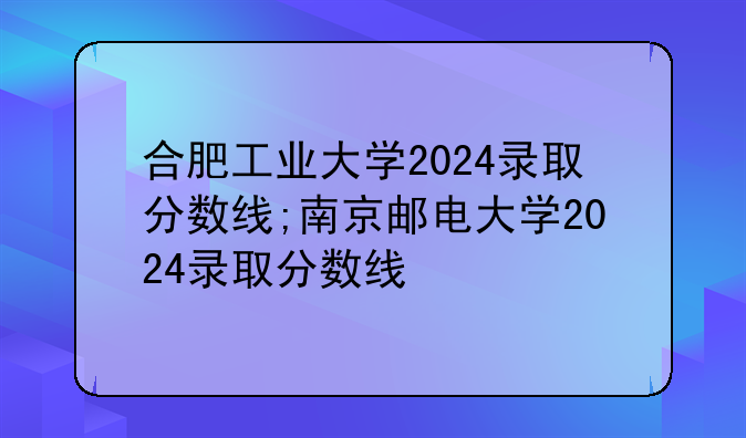 合肥工业大学2024录取分数线;南京邮电大学2024录取分数线