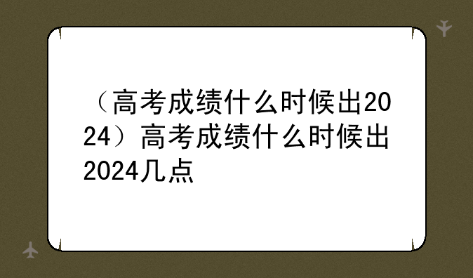 （高考成绩什么时候出2024）高考成绩什么时候出2024几点