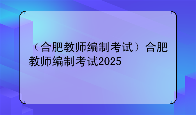 （合肥教师编制考试）合肥教师编制考试2025