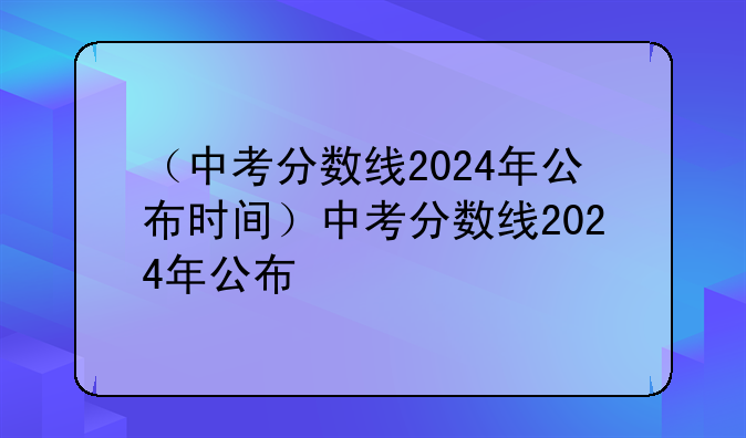 （中考分数线2024年公布时间）中考分数线2024年公布