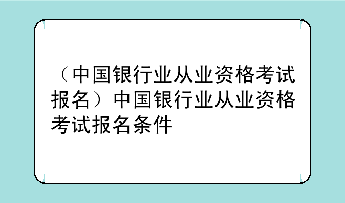 （中国银行业从业资格考试报名）中国银行业从业资格考试报名条件