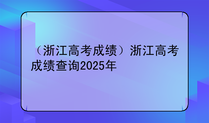 （浙江高考成绩）浙江高考成绩查询2025年