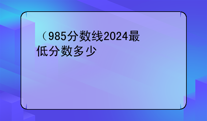 （985分数线2024最低分数多少）9852020年最低分数线