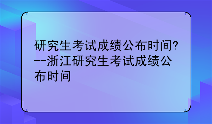 研究生考试成绩公布时间?--浙江研究生考试成绩公布时间