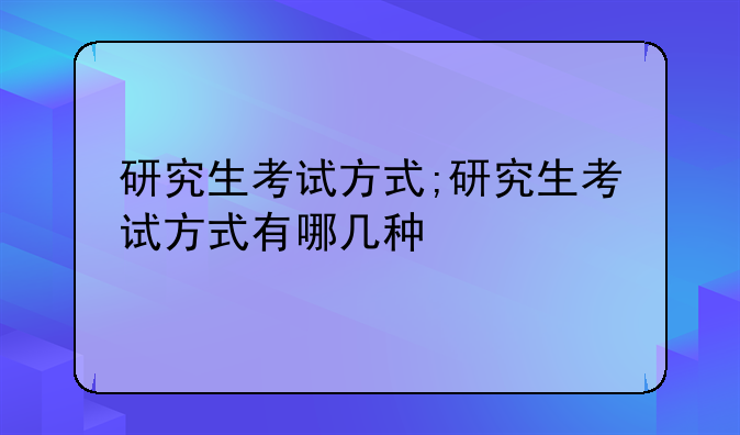 研究生考试方式;研究生考试方式有哪几种