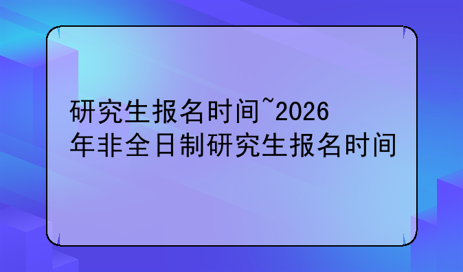 研究生报名时间~2026年非全日制研究生报名时间