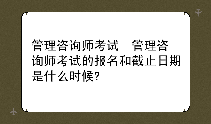 管理咨询师考试__管理咨询师考试的报名和截止日期是什么时候?