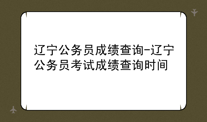 辽宁公务员成绩查询-辽宁公务员考试成绩查询时间