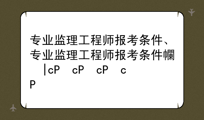 专业监理工程师报考条件、专业监理工程师报考条件广东