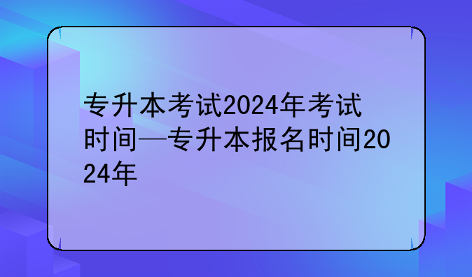 专升本考试2024年考试时间—专升本报名时间2024年