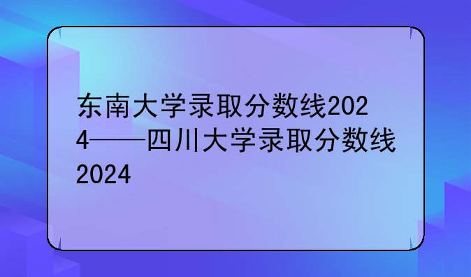 东南大学录取分数线2024——四川大学录取分数线2024