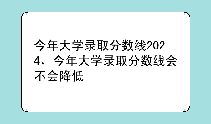 今年大学录取分数线2024，今年大学录取分数线会不会降低