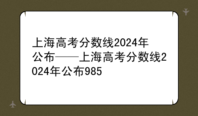 上海高考分数线2024年公布——上海高考分数线2024年公布985