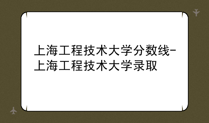 上海工程技术大学分数线-上海工程技术大学录取